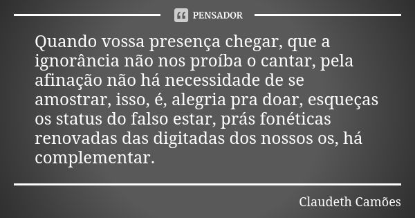 Quando vossa presença chegar, que a ignorância não nos proíba o cantar, pela afinação não há necessidade de se amostrar, isso, é, alegria pra doar, esqueças os ... Frase de Claudeth Camões.