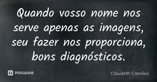 Quando vosso nome nos serve apenas as imagens, seu fazer nos proporciona, bons diagnósticos.... Frase de Claudeth Camões.