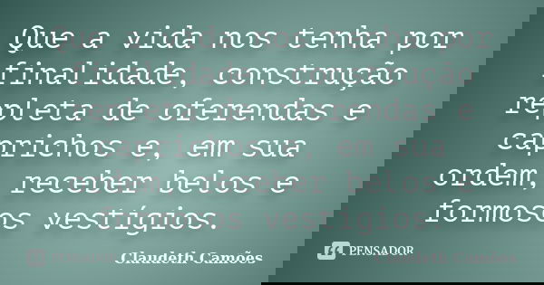 Que a vida nos tenha por finalidade, construção repleta de oferendas e caprichos e, em sua ordem, receber belos e formosos vestígios.... Frase de Claudeth Camões.