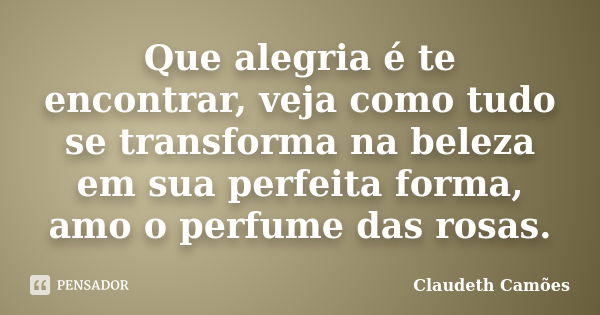 Que alegria é te encontrar, veja como tudo se transforma na beleza em sua perfeita forma, amo o perfume das rosas.... Frase de Claudeth Camões.