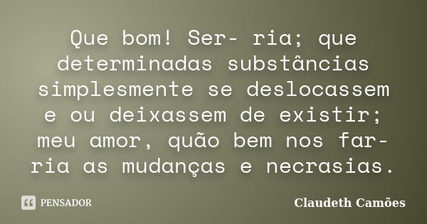 Que bom! Ser- ria; que determinadas substâncias simplesmente se deslocassem e ou deixassem de existir; meu amor, quão bem nos far-ria as mudanças e necrasias.... Frase de Claudeth Camões.