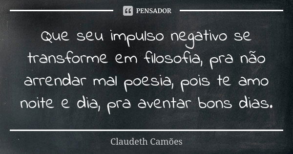 Que seu impulso negativo se transforme em filosofia, pra não arrendar mal poesia, pois te amo noite e dia, pra aventar bons dias.... Frase de Claudeth Camões.