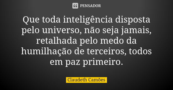 Que toda inteligência disposta pelo universo, não seja jamais, retalhada pelo medo da humilhação de terceiros, todos em paz primeiro.... Frase de Claudeth Camões.