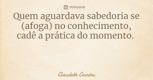 Quem aguardava sabedoria se (afoga) no conhecimento, cadê a prática do momento.... Frase de Claudeth Camões.