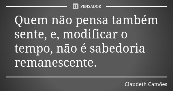 Quem não pensa também sente, e, modificar o tempo, não é sabedoria remanescente.... Frase de Claudeth Camões.