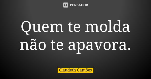 Quem te molda não te apavora.... Frase de Claudeth Camões.