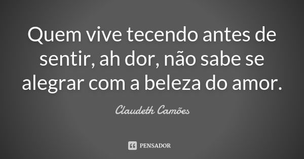 Quem vive tecendo antes de sentir, ah dor, não sabe se alegrar com a beleza do amor.... Frase de Claudeth Camões.