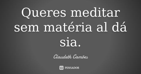 Queres meditar sem matéria al dá sia.... Frase de Claudeth Camões.