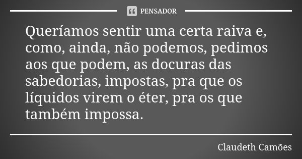 Queríamos sentir uma certa raiva e, como, ainda, não podemos, pedimos aos que podem, as docuras das sabedorias, impostas, pra que os líquidos virem o éter, pra ... Frase de Claudeth Camões.