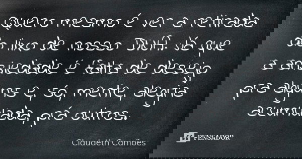 Quero mesmo é ver a retirada do lixo de nosso DNA. Já que a ansiedade é falta de desejo pra alguns e, só, mente, alegria acumulada, prá outros.... Frase de Claudeth Camões.