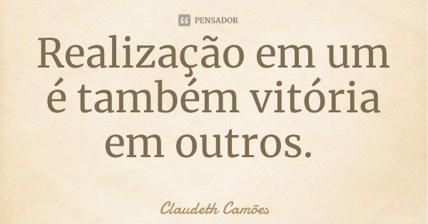 Realização em um é também vitória em outros.... Frase de Claudeth Camões.