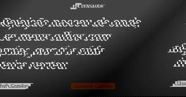 Rejeição nasceu de onde, se meus olhos com alegrias, por ti a vida inteira verteu.... Frase de Claudeth Camões.