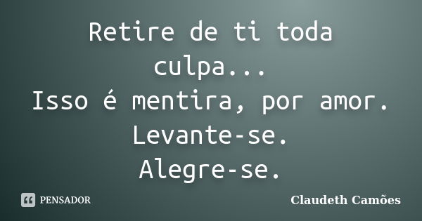 Retire de ti toda culpa... Isso é mentira, por amor. Levante-se. Alegre-se.... Frase de Claudeth Camões.