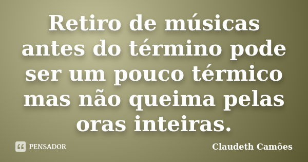 Retiro de músicas antes do término pode ser um pouco térmico mas não queima pelas oras inteiras.... Frase de Claudeth Camões.