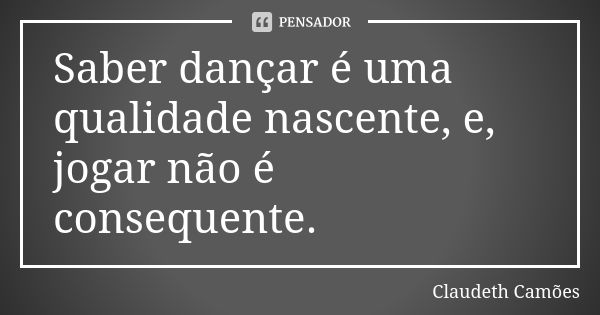 Saber dançar é uma qualidade nascente, e, jogar não é consequente.... Frase de Claudeth Camões.