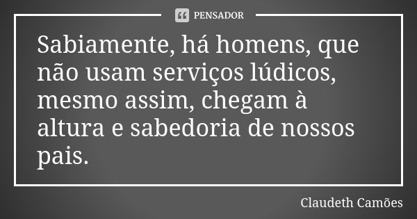 Sabiamente, há homens, que não usam serviços lúdicos, mesmo assim, chegam à altura e sabedoria de nossos pais.... Frase de Claudeth Camões.