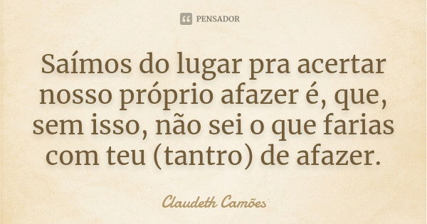 Saímos do lugar pra acertar nosso próprio afazer é, que, sem isso, não sei o que farias com teu (tantro) de afazer.... Frase de Claudeth Camões.