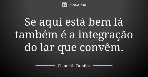 Se aqui está bem lá também é a integração do lar que convêm.... Frase de Claudeth Camões.