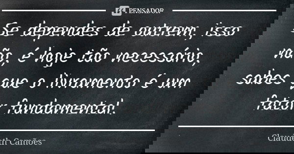 Se dependes de outrem, isso não, é hoje tão necessário, sabes que o livramento é um fator fundamental.... Frase de Claudeth Camões.