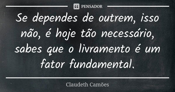 Se dependes de outrem, isso não, é hoje tão necessário, sabes que o livramento é um fator fundamental.... Frase de Claudeth Camões.