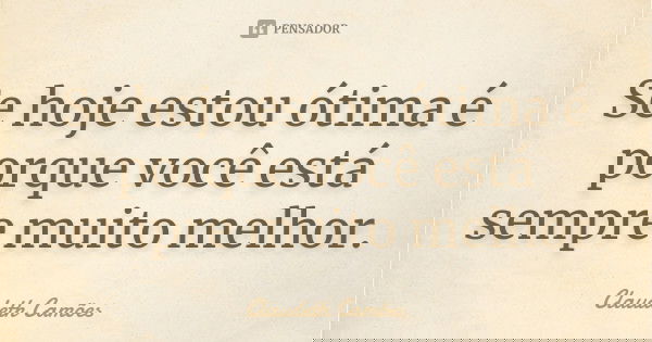 Se hoje estou ótima é porque você está sempre muito melhor.... Frase de Claudeth Camões.
