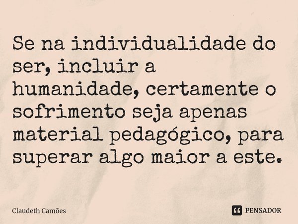 ⁠Se na individualidade do ser, incluir a humanidade, certamente o sofrimento seja apenas material pedagógico, para superar algo maior a este.... Frase de Claudeth Camões.