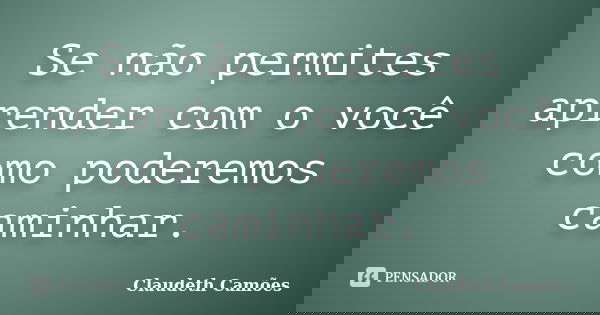 Se não permites aprender com o você como poderemos caminhar.... Frase de Claudeth Camões.