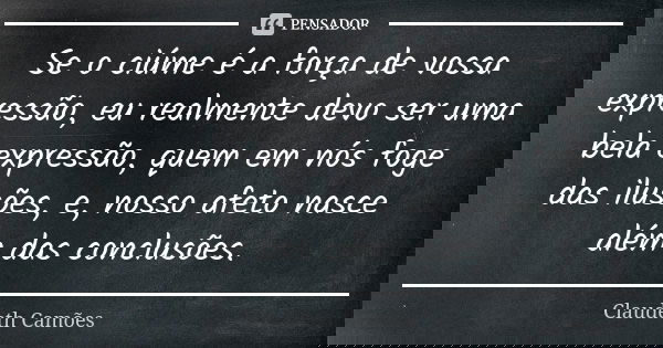 Se o ciúme é a força de vossa expressão, eu realmente devo ser uma bela expressão, quem em nós foge das ilusões, e, nosso afeto nasce além das conclusões.... Frase de Claudeth Camões.