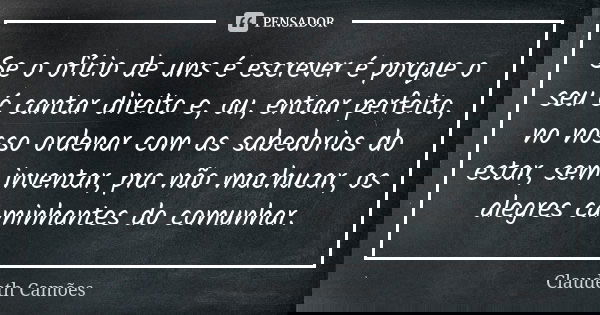 Se o ofício de uns é escrever é porque o seu é cantar direito e, ou, entoar perfeito, no nosso ordenar com as sabedorias do estar, sem inventar, pra não machuca... Frase de Claudeth Camões.