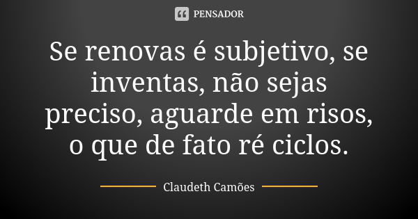 Se renovas é subjetivo, se inventas, não sejas preciso, aguarde em risos, o que de fato ré ciclos.... Frase de Claudeth Camões.