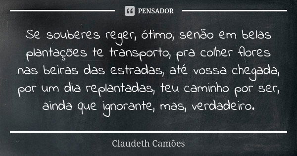 Se souberes reger, ótimo, senão em belas plantações te transporto, pra colher flores nas beiras das estradas, até vossa chegada, por um dia replantadas, teu cam... Frase de Claudeth Camões.