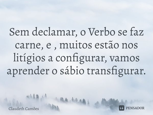 ⁠Sem declamar, o Verbo se faz carne, e , muitos estão nos litígios a configurar, vamos aprender o sábio transfigurar.... Frase de Claudeth Camões.