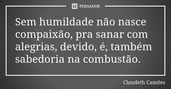 Sem humildade não nasce compaixão, pra sanar com alegrias, devido, é, também sabedoria na combustão.... Frase de Claudeth Camões.