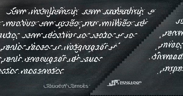 Sem inteligência, sem sabedoria, e os motivos em ações pra milhões de permutas, sem destino as setas e os pinos, pelas bases a integração é formada pela renovaç... Frase de Claudeth Camões.