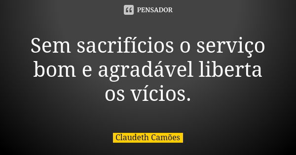 Sem sacrifícios o serviço bom e agradável liberta os vícios.... Frase de Claudeth Camões.