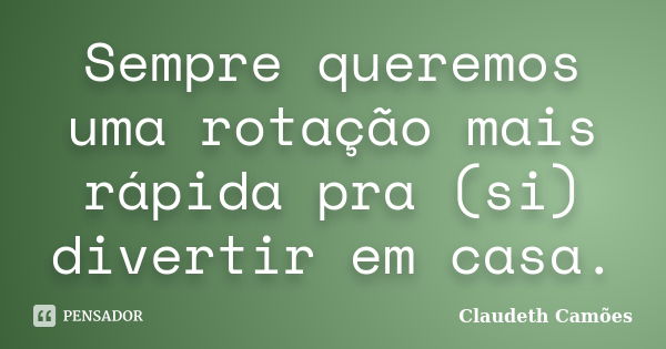 Sempre queremos uma rotação mais rápida pra (si) divertir em casa.... Frase de Claudeth Camões.