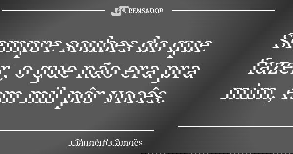 Sempre soubes do que fazer, o que não era pra mim, em mil pôr vocês.... Frase de Claudeth Camões.