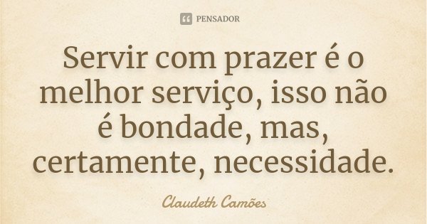 Servir com prazer é o melhor serviço, isso não é bondade, mas, certamente, necessidade.... Frase de Claudeth Camões.