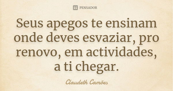 Seus apegos te ensinam onde deves esvaziar, pro renovo, em actividades, a ti chegar.... Frase de Claudeth Camões.