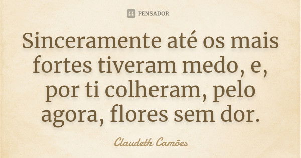 Sinceramente até os mais fortes tiveram medo, e, por ti colheram, pelo agora, flores sem dor.... Frase de Claudeth Camões.