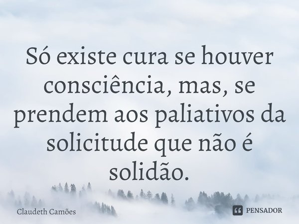 ⁠Só existe cura se houver consciência, mas, se prendem aos paliativos da solicitude que não é solidão.... Frase de Claudeth Camões.