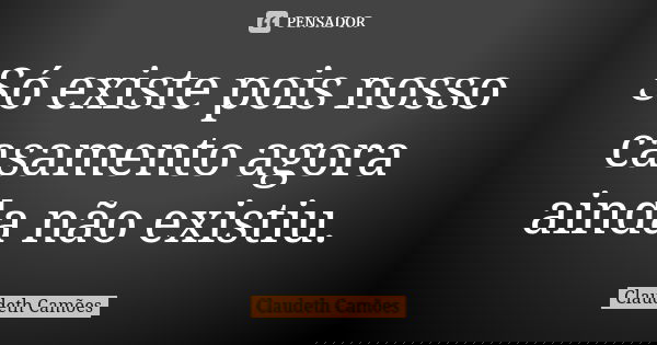 Só existe pois nosso casamento agora ainda não existiu.... Frase de Claudeth Camões.