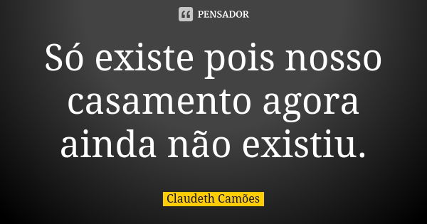 Só existe pois nosso casamento agora ainda não existiu.... Frase de Claudeth Camões.