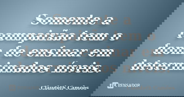 Somente a compaixão tem o dom de ensinar em determinados níveis.... Frase de Claudeth Camões.