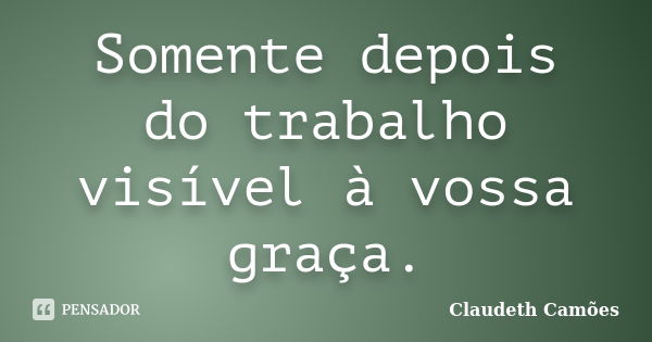 Somente depois do trabalho visível à vossa graça.... Frase de Claudeth Camões.