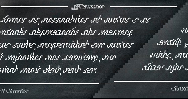 Somos as passadeiras de outros e as vontades desprezadas dos mesmos, então, que sobre prosperidade em outras vidas, prás migalhas nos servirem, pra fazer algo a... Frase de Claudeth Camões.