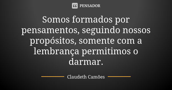 Somos formados por pensamentos, seguindo nossos propósitos, somente com a lembrança permitimos o darmar.... Frase de Claudeth Camões.