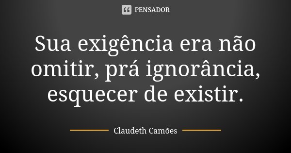 Sua exigência era não omitir, prá ignorância, esquecer de existir.... Frase de Claudeth Camões.