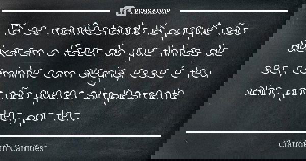 Tá se manifestando lá porquê não deixaram o fazer do que tinhas de ser, caminhe com alegria, esse é teu valor, por não querer simplesmente ter, por ter.... Frase de Claudeth Camões.