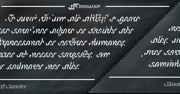 Te ouvir foi um dia difícil, e agora nosso coral nos alegra os tecidos dos dias, ultrapassando as esferas humanas, pras certezas de nossos corações, em caminhos... Frase de Claudeth Camões.